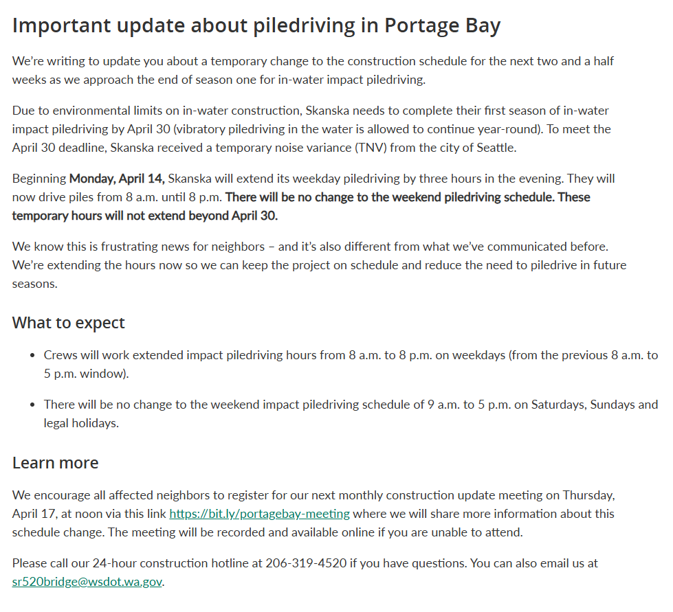 Important update about piledriving in Portage Bay: We’re writing to update you about a temporary change to the construction schedule for the next two and a half weeks as we approach the end of season one for in-water impact piledriving.  Due to environmental limits on in-water construction, Skanska needs to complete their first season of in-water impact piledriving by April 30 (vibratory piledriving in the water is allowed to continue year-round). To meet the April 30 deadline, Skanska received a temporary noise variance (TNV) from the city of Seattle.   Beginning Monday, April 14, Skanska will extend its weekday piledriving by three hours in the evening. They will now drive piles from 8 a.m. until 8 p.m. There will be no change to the weekend piledriving schedule. These temporary hours will not extend beyond April 30.   We know this is frustrating news for neighbors – and it’s also different from what we’ve communicated before. We’re extending the hours now so we can keep the project on schedule and reduce the need to piledrive in future seasons.              What to expect  •	Crews will work extended impact piledriving hours from 8 a.m. to 8 p.m. on weekdays (from the previous 8 a.m. to 5 p.m. window).  •	There will be no change to the weekend impact piledriving schedule of 9 a.m. to 5 p.m. on Saturdays, Sundays and legal holidays.  Learn more  We encourage all affected neighbors to register for our next monthly construction update meeting on Thursday, April 17, at noon via this link https://bit.ly/portagebay-meeting where we will share more information about this schedule change. The meeting will be recorded and available online if you are unable to attend.  Please call our 24-hour construction hotline at 206-319-4520 if you have questions. You can also email us at sr520bridge@wsdot.wa.gov.  